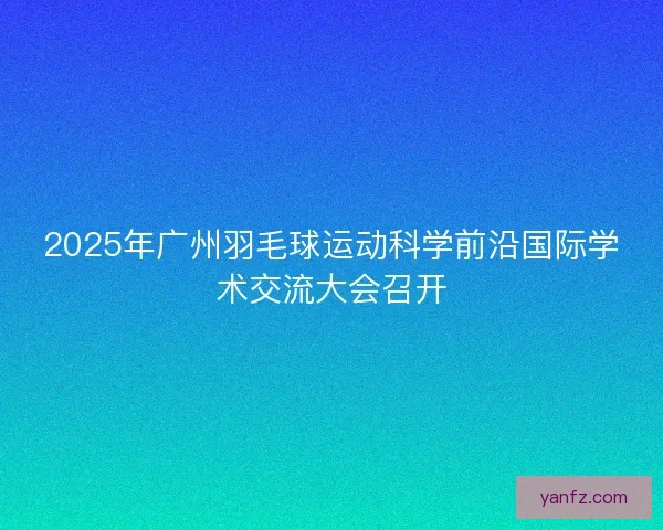 2025年广州羽毛球运动科学前沿国际学术交流大会召开