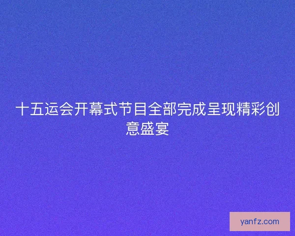 十五运会开幕式节目全部完成呈现精彩创意盛宴