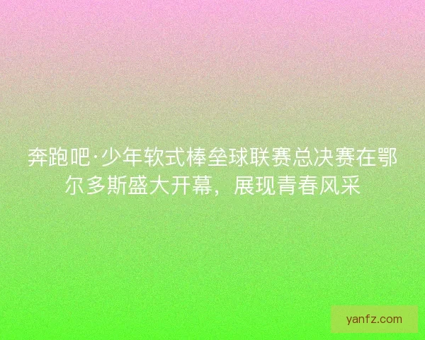 奔跑吧·少年软式棒垒球联赛总决赛在鄂尔多斯盛大开幕，展现青春风采