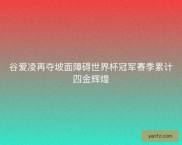 谷爱凌再夺坡面障碍世界杯冠军赛季累计四金辉煌