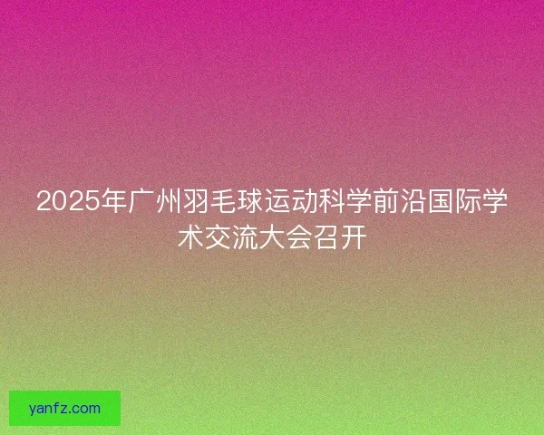 2025年广州羽毛球运动科学前沿国际学术交流大会召开
