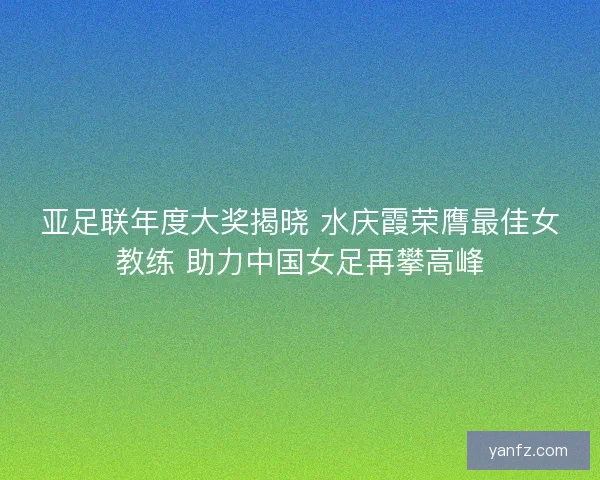 亚足联年度大奖揭晓 水庆霞荣膺最佳女教练 助力中国女足再攀高峰