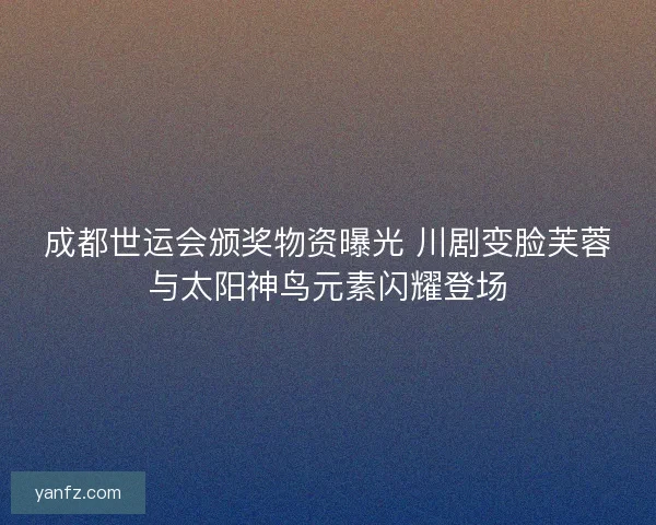 成都世运会颁奖物资曝光 川剧变脸芙蓉与太阳神鸟元素闪耀登场