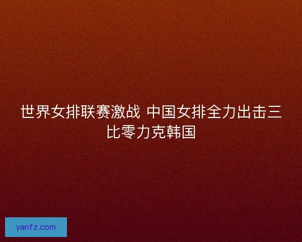 世界女排联赛激战 中国女排全力出击三比零力克韩国